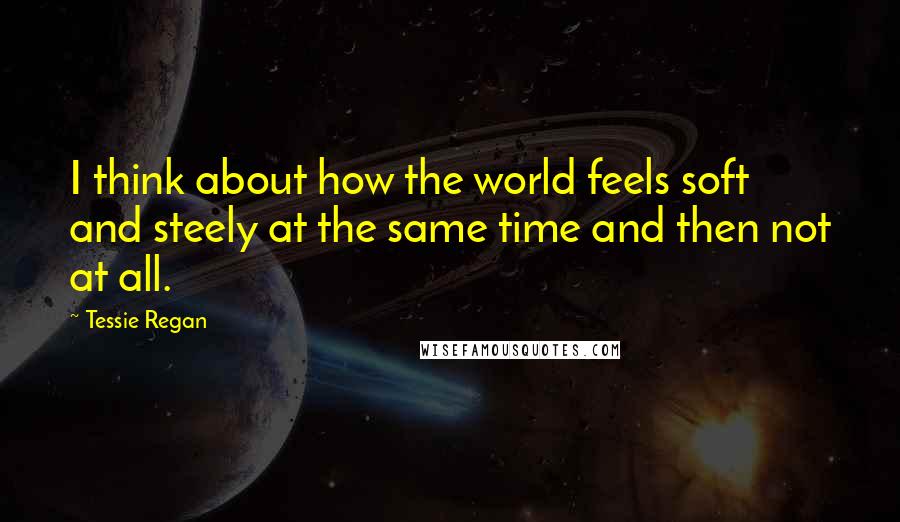 Tessie Regan quotes: I think about how the world feels soft and steely at the same time and then not at all.