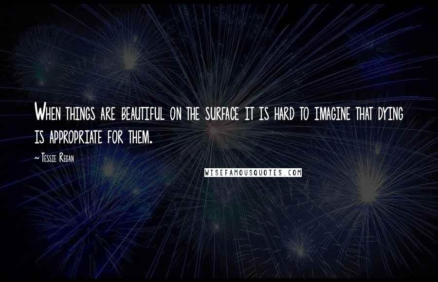 Tessie Regan quotes: When things are beautiful on the surface it is hard to imagine that dying is appropriate for them.