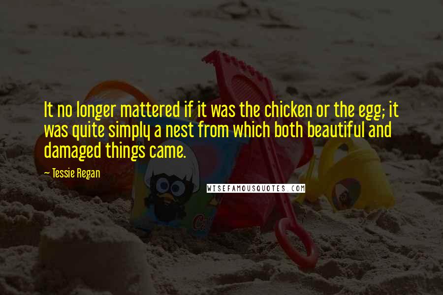 Tessie Regan quotes: It no longer mattered if it was the chicken or the egg; it was quite simply a nest from which both beautiful and damaged things came.