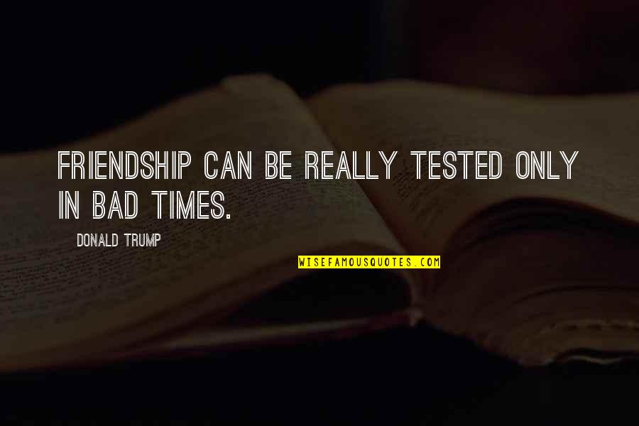 Tested Quotes By Donald Trump: Friendship can be really tested only in bad Tested Quotes By Donald Trump: Friendship can be really tested only in bad