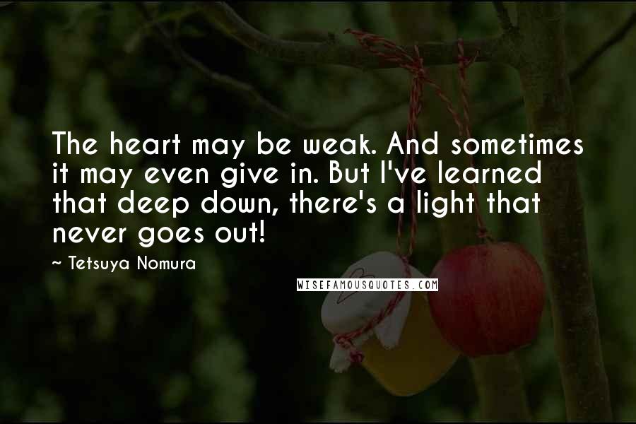 Tetsuya Nomura quotes: The heart may be weak. And sometimes it may even give in. But I've learned that deep down, there's a light that never goes out!
