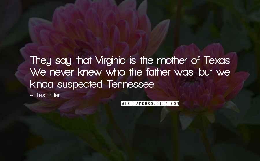 Tex Ritter quotes: They say that Virginia is the mother of Texas. We never knew who the father was, but we kinda suspected Tennessee.