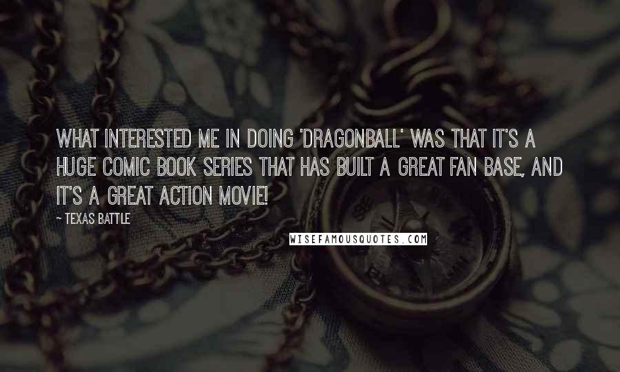 Texas Battle quotes: What interested me in doing 'Dragonball' was that it's a huge comic book series that has built a great fan base, and it's a great action movie!