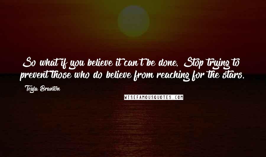Teyla Branton quotes: So what if you believe it can't be done. Stop trying to prevent those who do believe from reaching for the stars. Teyla Branton quotes: So what if you believe it can't be done. Stop trying to prevent those who do believe from reaching for the stars.