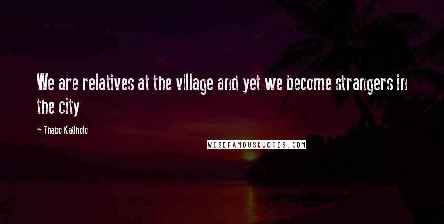 Thabo Katlholo quotes: We are relatives at the village and yet we become strangers in the city Thabo Katlholo quotes: We are relatives at the village and yet we become strangers in the city