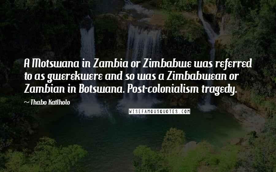 Thabo Katlholo quotes: A Motswana in Zambia or Zimbabwe was referred to as gwerekwere and so was a Zimbabwean or Zambian in Botswana. Post-colonialism tragedy.