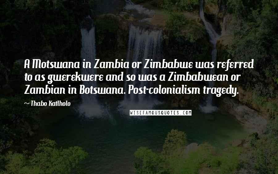 Thabo Katlholo quotes: A Motswana in Zambia or Zimbabwe was referred to as gwerekwere and so was a Zimbabwean or Zambian in Botswana. Post-colonialism tragedy. Thabo Katlholo quotes: A Motswana in Zambia or Zimbabwe was referred to as gwerekwere and so was a Zimbabwean or Zambian in Botswana. Post-colonialism tragedy.