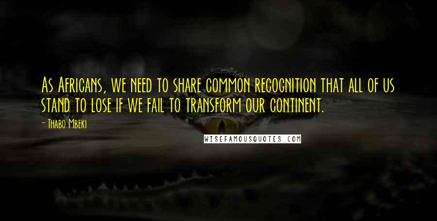 Thabo Mbeki quotes: As Africans, we need to share common recognition that all of us stand to lose if we fail to transform our continent.