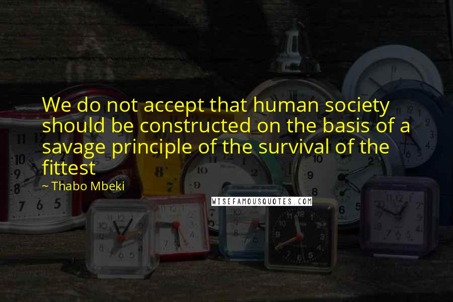 Thabo Mbeki quotes: We do not accept that human society should be constructed on the basis of a savage principle of the survival of the fittest