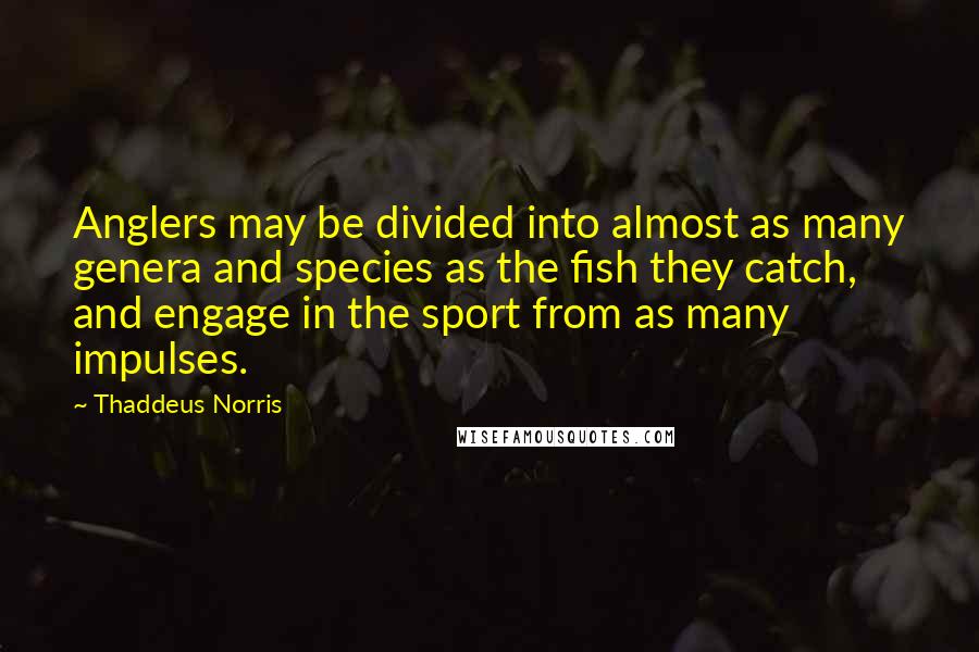 Thaddeus Norris quotes: Anglers may be divided into almost as many genera and species as the fish they catch, and engage in the sport from as many impulses. Thaddeus Norris quotes: Anglers may be divided into almost as many genera and species as the fish they catch, and engage in the sport from as many impulses.