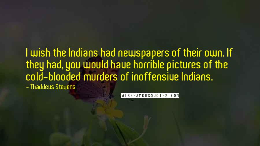 Thaddeus Stevens quotes: I wish the Indians had newspapers of their own. If they had, you would have horrible pictures of the cold-blooded murders of inoffensive Indians.