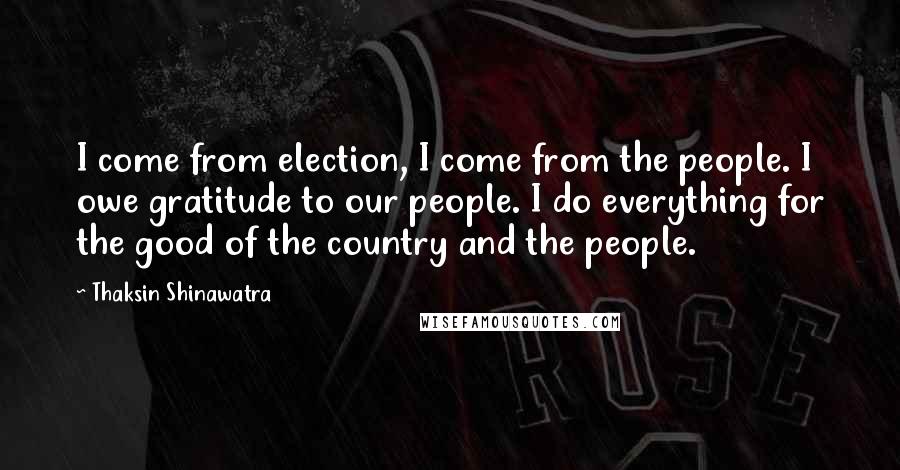 Thaksin Shinawatra quotes: I come from election, I come from the people. I owe gratitude to our people. I do everything for the good of the country and the people.