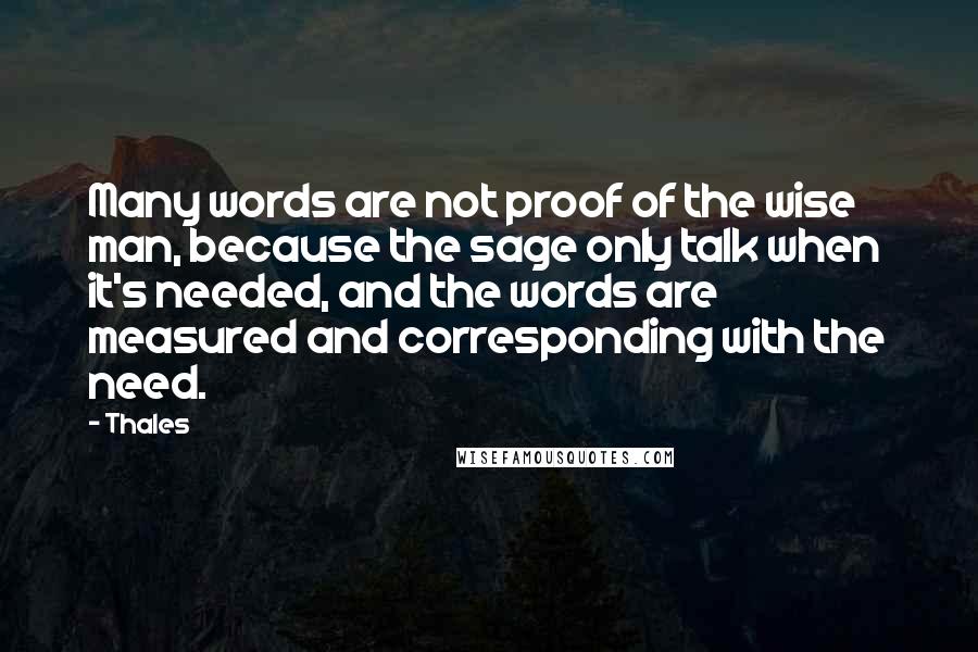 Thales quotes: Many words are not proof of the wise man, because the sage only talk when it's needed, and the words are measured and corresponding with the need. Thales quotes: Many words are not proof of the wise man, because the sage only talk when it's needed, and the words are measured and corresponding with the need.