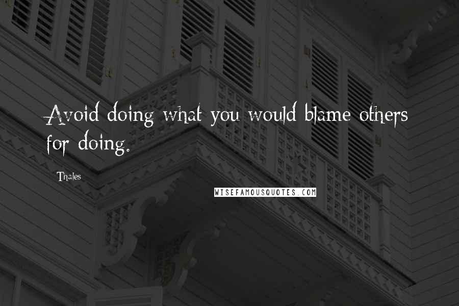 Thales quotes: Avoid doing what you would blame others for doing.