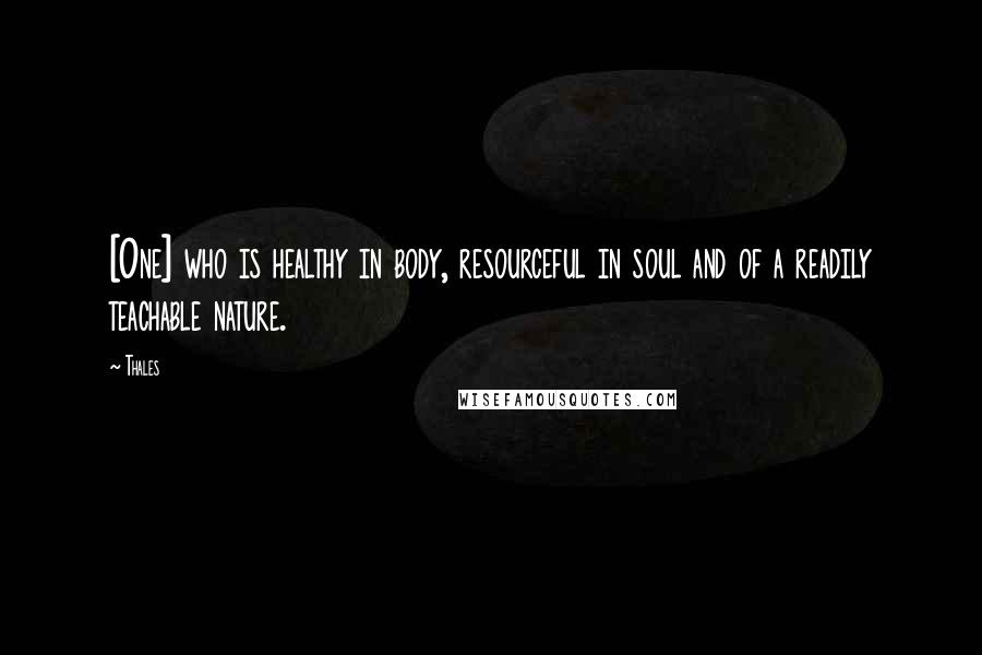 Thales quotes: [One] who is healthy in body, resourceful in soul and of a readily teachable nature.