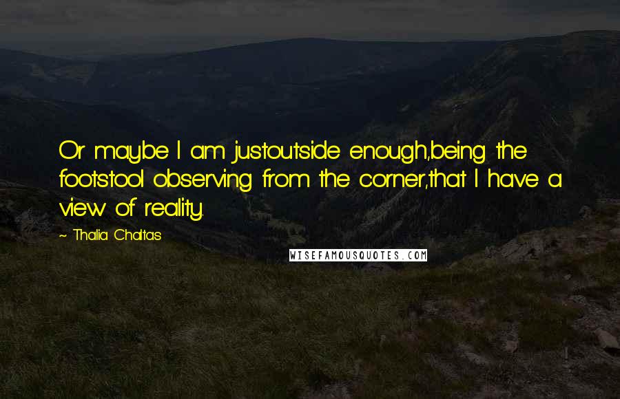 Thalia Chaltas quotes: Or maybe I am justoutside enough,being the footstool observing from the corner,that I have a view of reality. Thalia Chaltas quotes: Or maybe I am justoutside enough,being the footstool observing from the corner,that I have a view of reality.