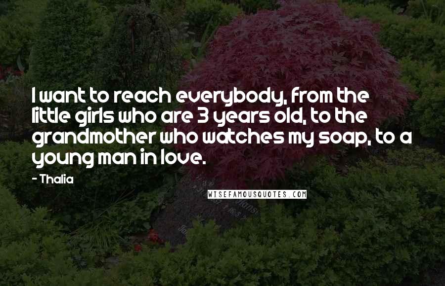 Thalia quotes: I want to reach everybody, from the little girls who are 3 years old, to the grandmother who watches my soap, to a young man in love. Thalia quotes: I want to reach everybody, from the little girls who are 3 years old, to the grandmother who watches my soap, to a young man in love.