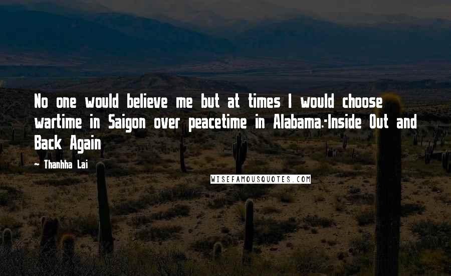 Thanhha Lai quotes: No one would believe me but at times I would choose wartime in Saigon over peacetime in Alabama.-Inside Out and Back Again Thanhha Lai quotes: No one would believe me but at times I would choose wartime in Saigon over peacetime in Alabama.-Inside Out and Back Again