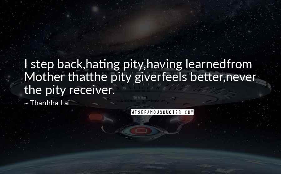 Thanhha Lai quotes: I step back,hating pity,having learnedfrom Mother thatthe pity giverfeels better,never the pity receiver.