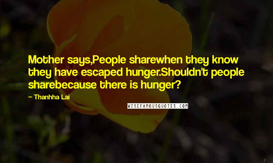 Thanhha Lai quotes: Mother says,People sharewhen they know they have escaped hunger.Shouldn't people sharebecause there is hunger? Thanhha Lai quotes: Mother says,People sharewhen they know they have escaped hunger.Shouldn't people sharebecause there is hunger?