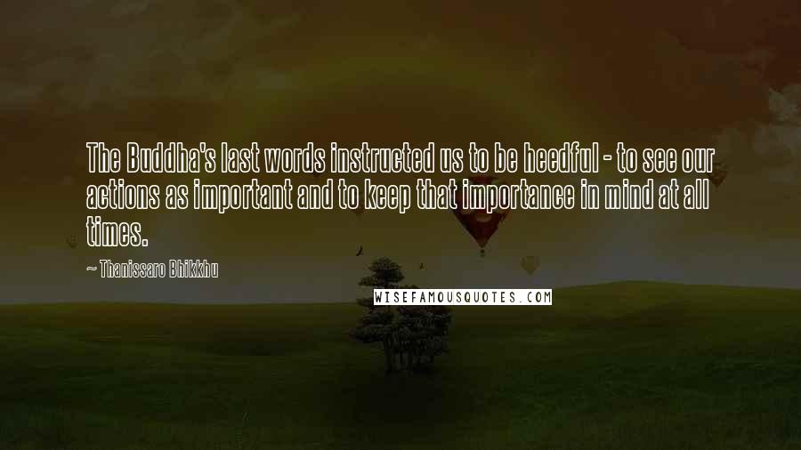 Thanissaro Bhikkhu quotes: The Buddha's last words instructed us to be heedful - to see our actions as important and to keep that importance in mind at all times.