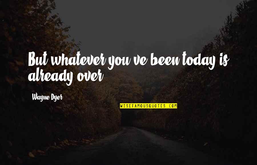 The Algebraist Quotes By Wayne Dyer: But whatever you've been today is already over.