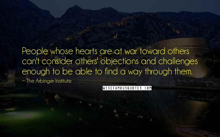 The Arbinger Institute quotes: People whose hearts are at war toward others can't consider others' objections and challenges enough to be able to find a way through them.