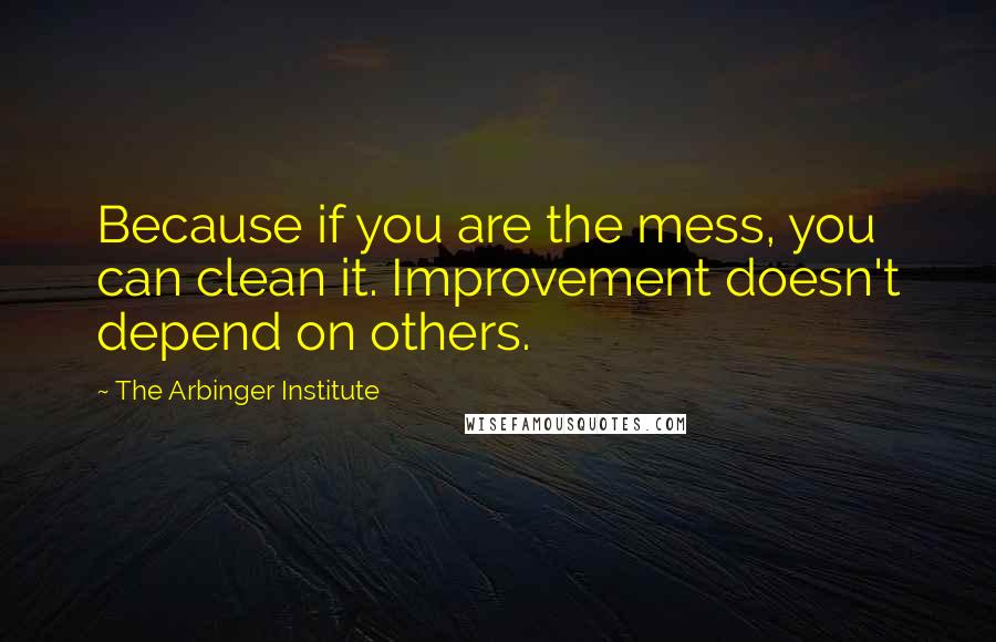 The Arbinger Institute quotes: Because if you are the mess, you can clean it. Improvement doesn't depend on others.