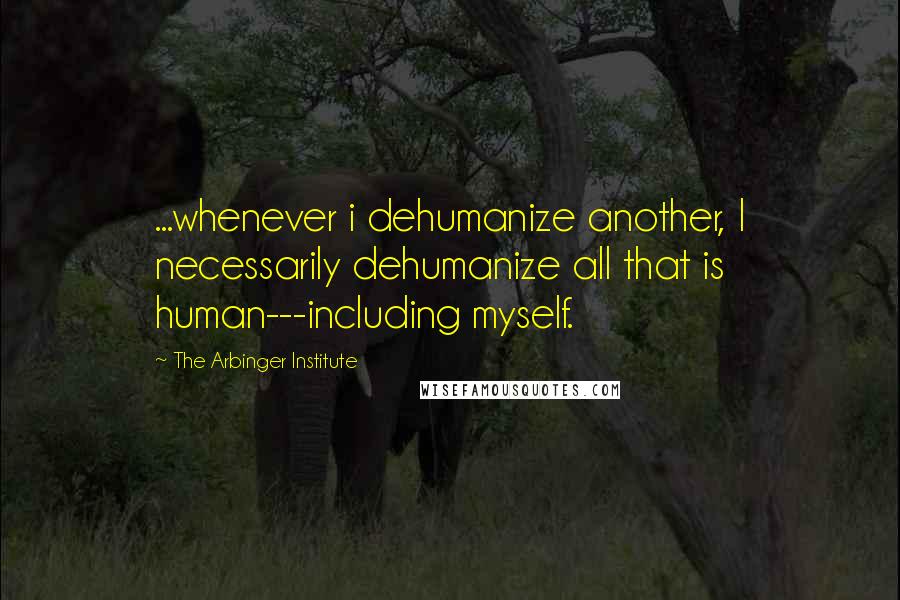 The Arbinger Institute quotes: ...whenever i dehumanize another, I necessarily dehumanize all that is human---including myself.