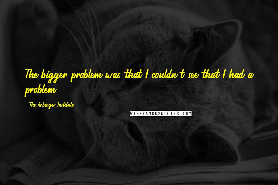 The Arbinger Institute quotes: The bigger problem was that I couldn't see that I had a problem.