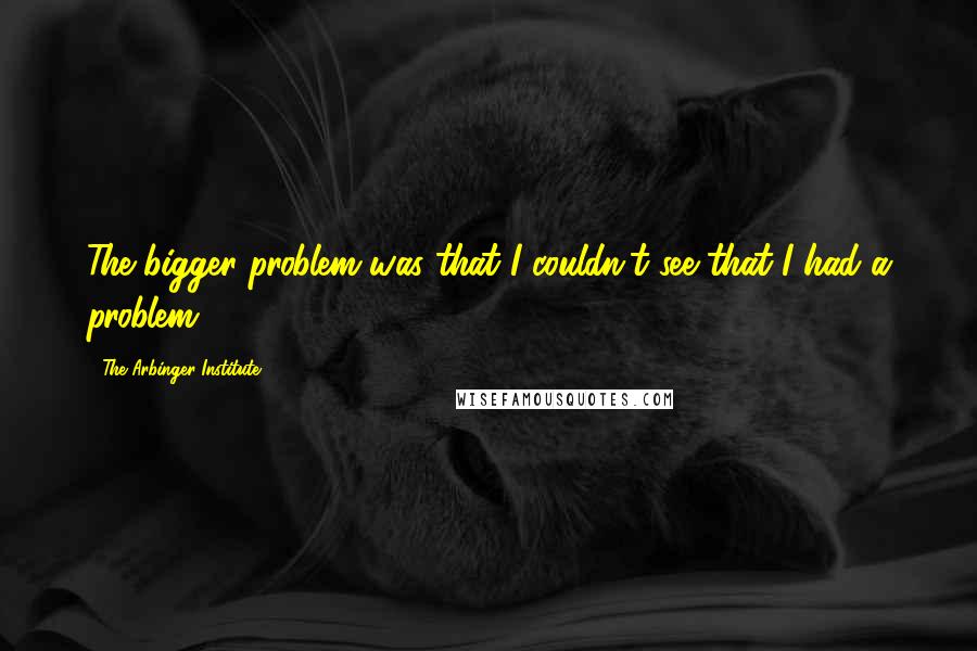 The Arbinger Institute quotes: The bigger problem was that I couldn't see that I had a problem.