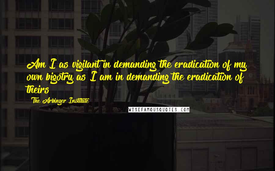 The Arbinger Institute quotes: Am I as vigilant in demanding the eradication of my own bigotry as I am in demanding the eradication of theirs?