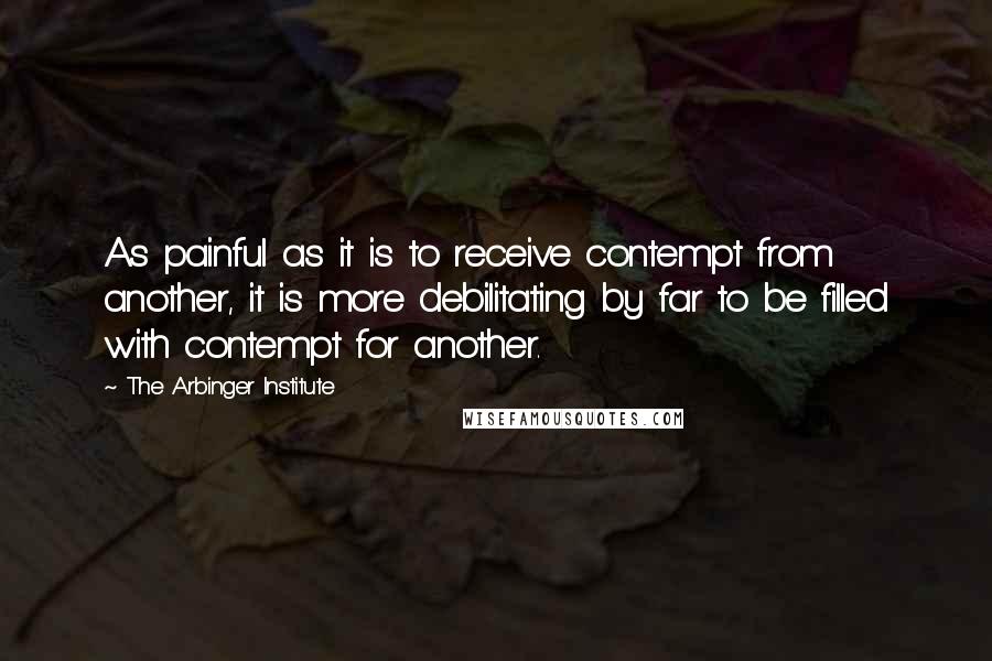 The Arbinger Institute quotes: As painful as it is to receive contempt from another, it is more debilitating by far to be filled with contempt for another.