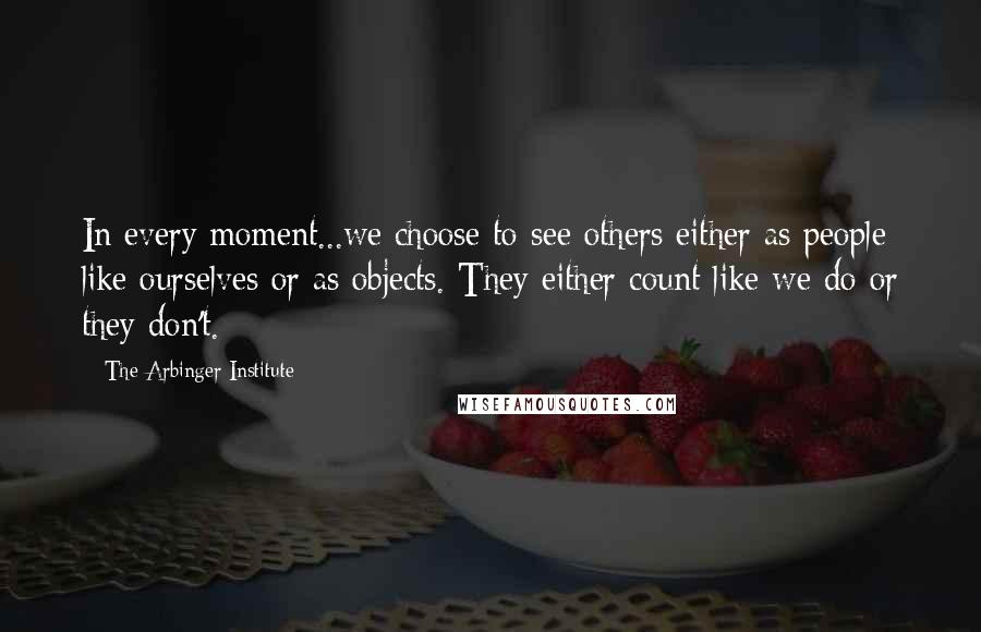 The Arbinger Institute quotes: In every moment...we choose to see others either as people like ourselves or as objects. They either count like we do or they don't.