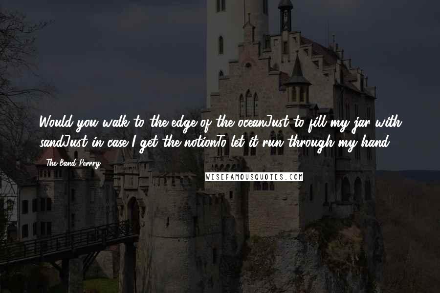 The Band Perrry quotes: Would you walk to the edge of the oceanJust to fill my jar with sandJust in case I get the notionTo let it run through my hand