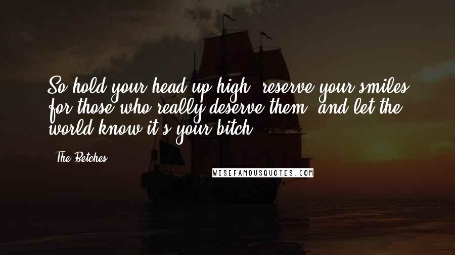 The Betches quotes: So hold your head up high, reserve your smiles for those who really deserve them, and let the world know it's your bitch. The Betches quotes: So hold your head up high, reserve your smiles for those who really deserve them, and let the world know it's your bitch.