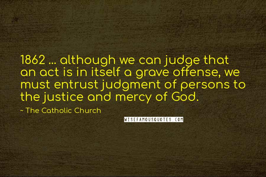 The Catholic Church quotes: 1862 ... although we can judge that an act is in itself a grave offense, we must entrust judgment of persons to the justice and mercy of God.