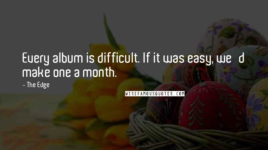 The Edge quotes: Every album is difficult. If it was easy, we'd make one a month.