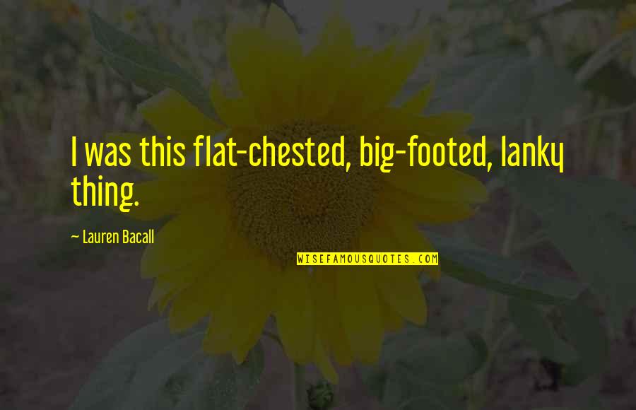 The Flats Quotes By Lauren Bacall: I was this flat-chested, big-footed, lanky thing. The Flats Quotes By Lauren Bacall: I was this flat-chested, big-footed, lanky thing.