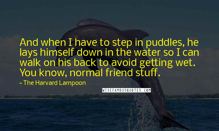 The Harvard Lampoon quotes: And when I have to step in puddles, he lays himself down in the water so I can walk on his back to avoid getting wet. You know, normal friend