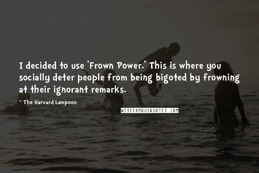 The Harvard Lampoon quotes: I decided to use 'Frown Power.' This is where you socially deter people from being bigoted by frowning at their ignorant remarks.