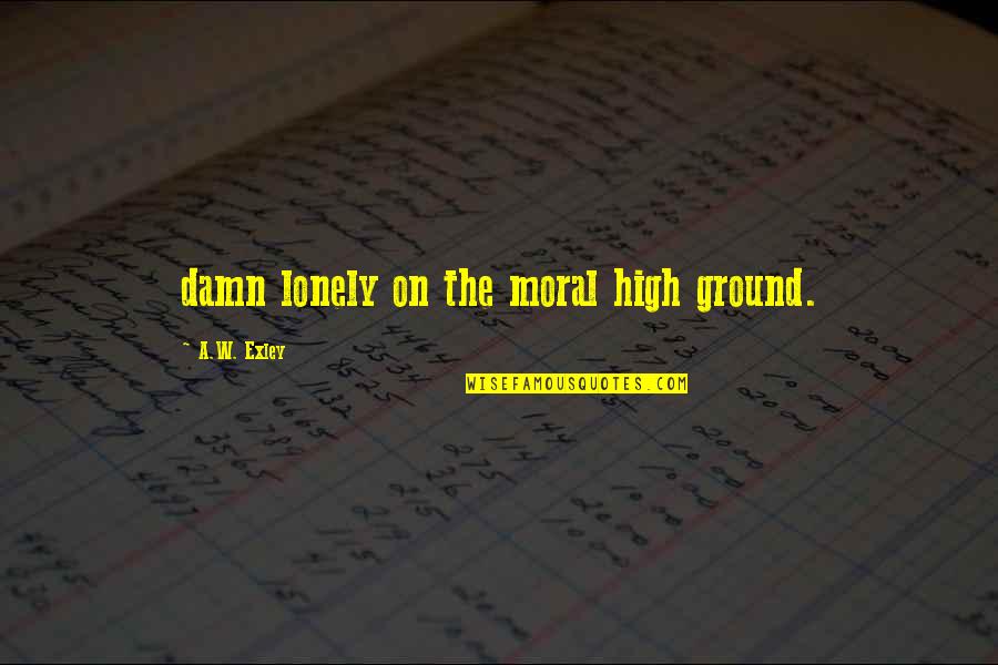 The High Ground Quotes By A.W. Exley: damn lonely on the moral high ground. The High Ground Quotes By A.W. Exley: damn lonely on the moral high ground.