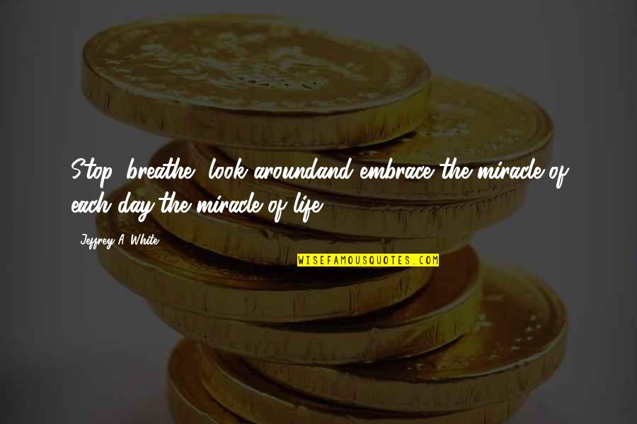 The Miracle Of Life Quotes By Jeffrey A. White: Stop, breathe, look aroundand embrace the miracle of The Miracle Of Life Quotes By Jeffrey A. White: Stop, breathe, look aroundand embrace the miracle of