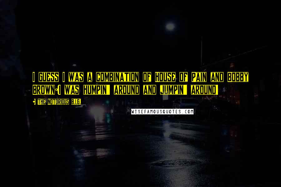 The Notorious B.I.G. quotes: I guess I was a combination of House of Pain and Bobby Brown:I was humpin' around and jumpin' around!