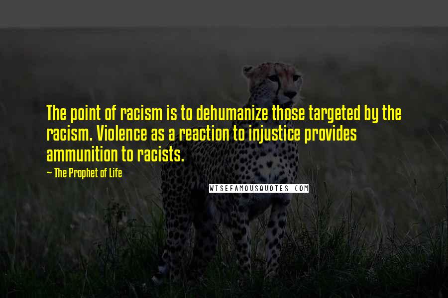 The Prophet Of Life quotes: The point of racism is to dehumanize those targeted by the racism. Violence as a reaction to injustice provides ammunition to racists. The Prophet Of Life quotes: The point of racism is to dehumanize those targeted by the racism. Violence as a reaction to injustice provides ammunition to racists.