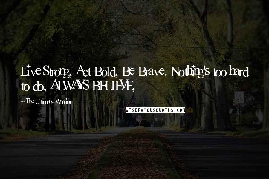 The Ultimate Warrior quotes: Live Strong, Act Bold, Be Brave. Nothing's too hard to do, ALWAYS BELIEVE,