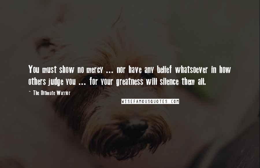 The Ultimate Warrior quotes: You must show no mercy ... nor have any belief whatsoever in how others judge you ... for your greatness will silence them all.