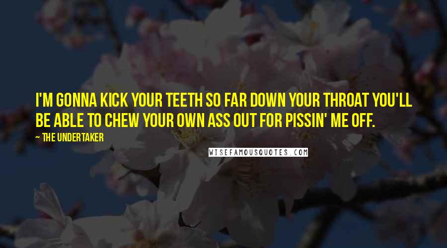 The Undertaker quotes: I'm gonna kick your teeth so far down your throat you'll be able to chew your own ass out for pissin' me off. The Undertaker quotes: I'm gonna kick your teeth so far down your throat you'll be able to chew your own ass out for pissin' me off.