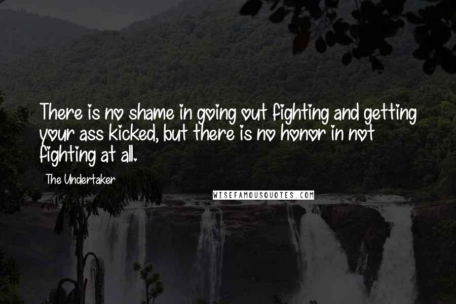 The Undertaker quotes: There is no shame in going out fighting and getting your ass kicked, but there is no honor in not fighting at all. The Undertaker quotes: There is no shame in going out fighting and getting your ass kicked, but there is no honor in not fighting at all.