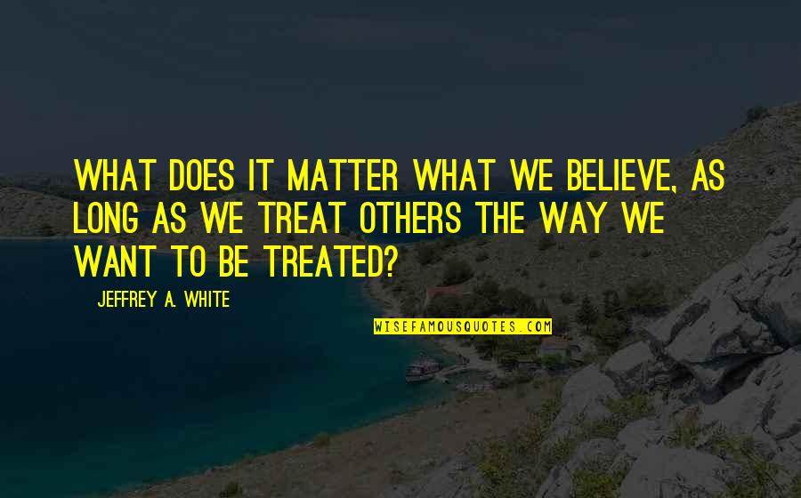 The Way We Treat Others Quotes By Jeffrey A. White: What Does It Matter What We Believe, as